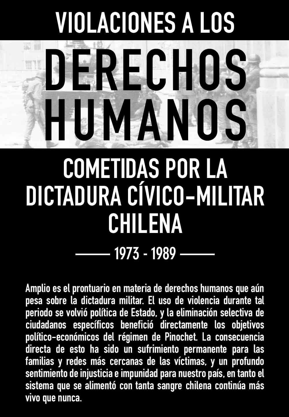 VIOLACIONES A LOS DERECHOS HUMANOS COMETIDAS POR LA DICTADURA CÍVICO-MILITAR CHILENA Amplio es el prontuario en materia de derechos humanos que aún pesa sobre la dictadura militar. El uso de violencia durante tal periodo se volvió política de Estado, y la eliminación selectiva de ciudadanos específicos benefició directamente los objetivos político-económicos del régimen de Pinochet. La consecuencia directa de esto ha sido un sufrimiento permanente para las familias y redes más cercanas de las víctimas, y un profundo sentimiento de injusticia e impunidad para nuestro país, en tanto el sistema que se alimentó con tanta sangre chilena continúa más vivo que nunca.